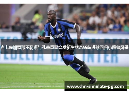 卢卡库加盟那不勒斯与孔蒂重聚焕发新生状态斩获进球回归小魔兽风采 卢卡库加盟那不勒斯与孔蒂重聚焕发新生状态斩获进球回归小魔兽风采