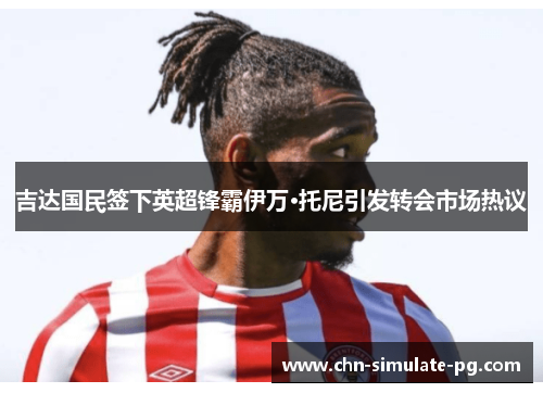 吉达国民签下英超锋霸伊万·托尼引发转会市场热议 吉达国民签下英超锋霸伊万·托尼引发转会市场热议