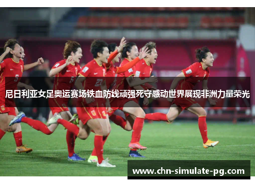 尼日利亚女足奥运赛场铁血防线顽强死守感动世界展现非洲力量荣光 尼日利亚女足奥运赛场铁血防线顽强死守感动世界展现非洲力量荣光