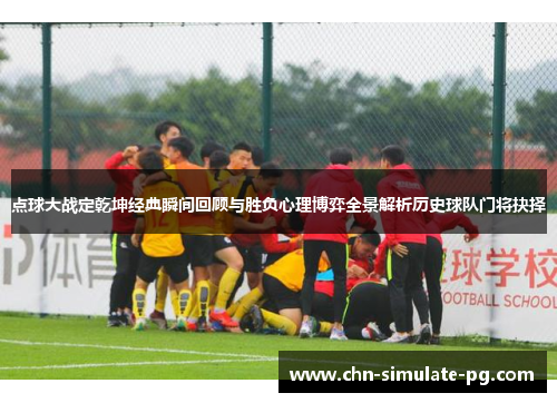 点球大战定乾坤经典瞬间回顾与胜负心理博弈全景解析历史球队门将抉择